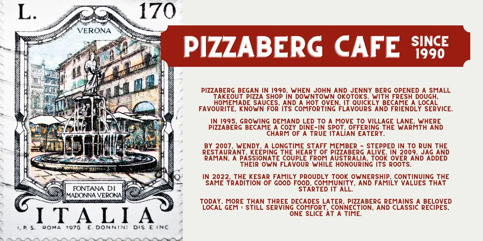 The Pizzaberg Cafe story poster, illustrated with an Italian postage stamp of the Fontana di Madonna Verona. Est. 1990, family owned and locally loved. Pizzaberg began in 1990 when John and Jenny Berg opened a small takeout pizza shop in downtown Okotoks. In 1995 it moved to Village Lane and became a cozy dine-in spot. Wendy, a longtime staff member, took over in 2007, followed by Jag and Raman in 2009 and the Kesar family in 2022. More than three decades later, Pizzaberg remains a beloved local gem.